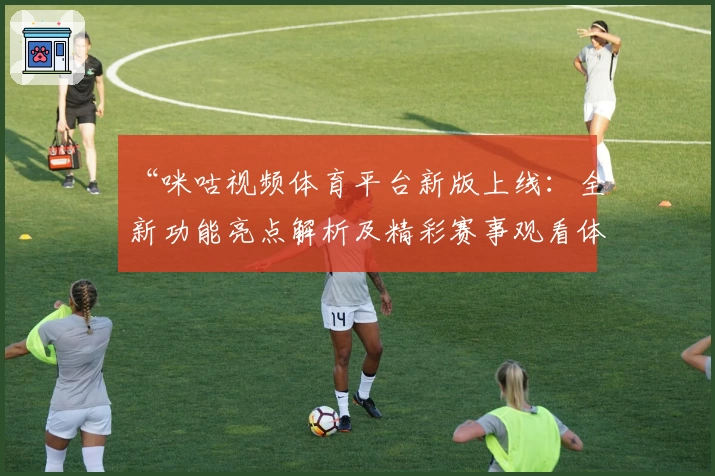 “咪咕视频体育平台新版上线：全新功能亮点解析及精彩赛事观看体验分享”