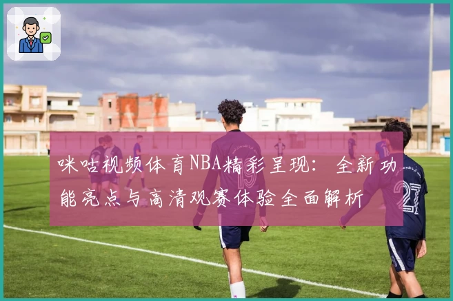 咪咕视频体育NBA精彩呈现：全新功能亮点与高清观赛体验全面解析