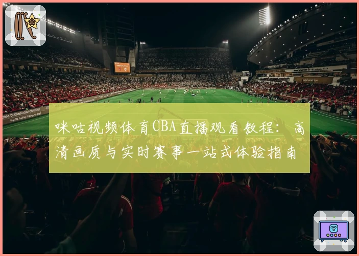 咪咕视频体育CBA直播观看教程：高清画质与实时赛事一站式体验指南