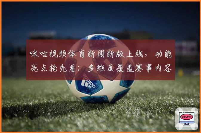 咪咕视频体育新闻新版上线，功能亮点抢先看：多维度覆盖赛事内容，带来沉浸式体验