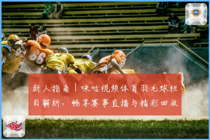 新人指南｜咪咕视频体育羽毛球栏目解析，畅享赛事直播与精彩回放秘诀