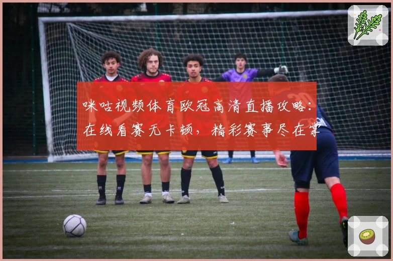 咪咕视频体育欧冠高清直播攻略：在线看赛无卡顿，精彩赛事尽在掌握
