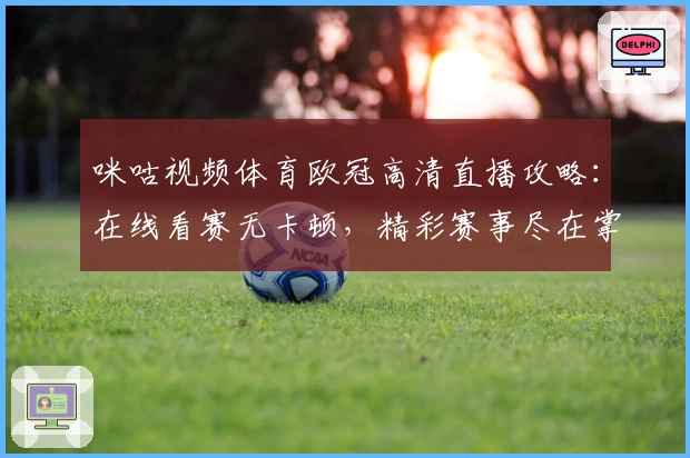 咪咕视频体育欧冠高清直播攻略：在线看赛无卡顿，精彩赛事尽在掌握