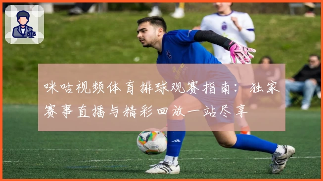 咪咕视频体育排球观赛指南：独家赛事直播与精彩回放一站尽享