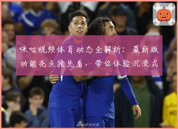 咪咕视频体育动态全解析：最新版功能亮点抢先看，带你体验沉浸式观赛乐趣