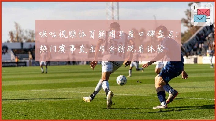 咪咕视频体育新闻年度口碑盘点:热门赛事直击与全新观看体验