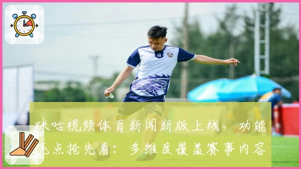 咪咕视频体育新闻新版上线，功能亮点抢先看：多维度覆盖赛事内容，带来沉浸式体验