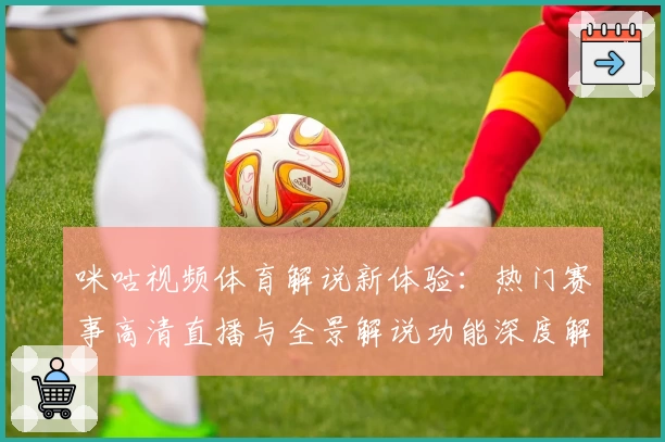咪咕视频体育解说新体验：热门赛事高清直播与全景解说功能深度解析