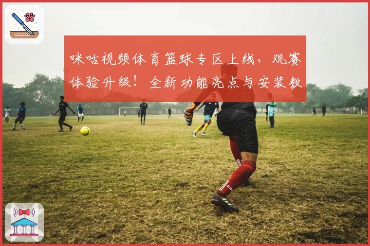 咪咕视频体育篮球专区上线，观赛体验升级！全新功能亮点与安装教程详解