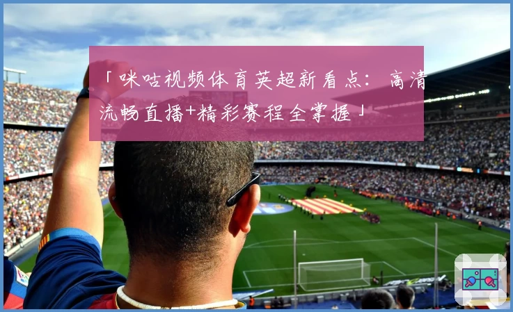 「咪咕视频体育英超新看点：高清流畅直播+精彩赛程全掌握」