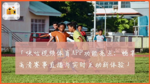 「咪咕视频体育APP功能亮点：畅享高清赛事直播与实时互动新体验」