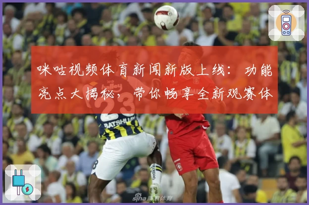 咪咕视频体育新闻新版上线：功能亮点大揭秘，带你畅享全新观赛体验
