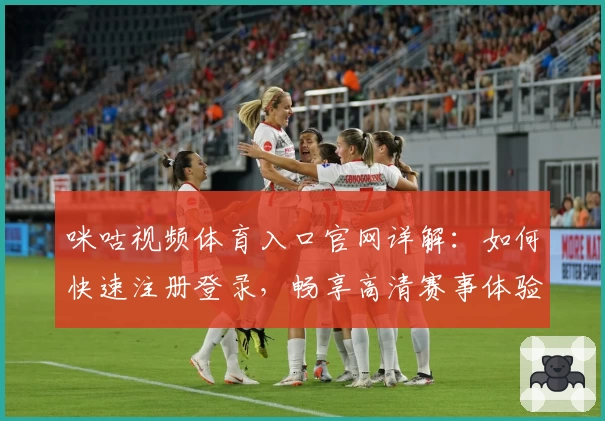 咪咕视频体育入口官网详解:如何快速注册登录,畅享高清赛事体验