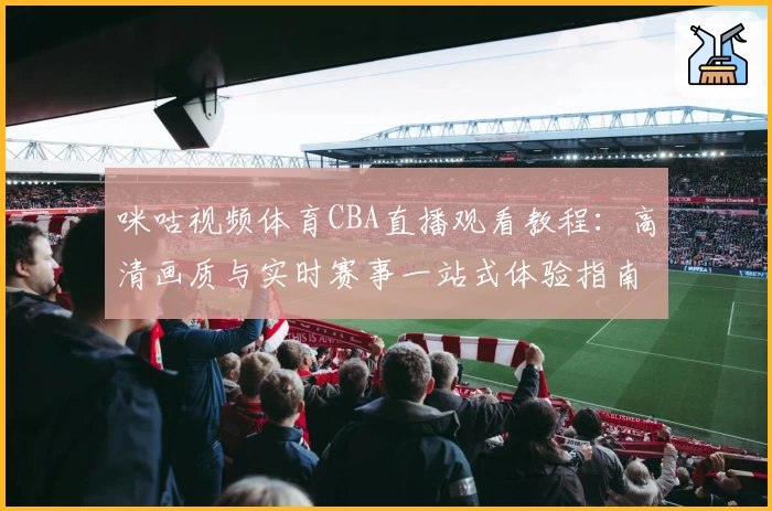 咪咕视频体育CBA直播观看教程：高清画质与实时赛事一站式体验指南