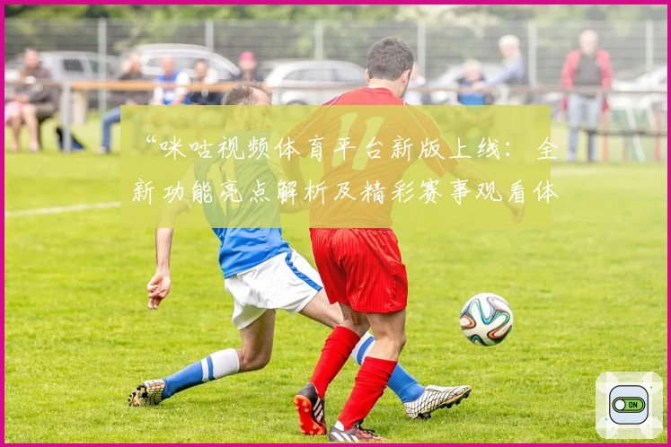 “咪咕视频体育平台新版上线：全新功能亮点解析及精彩赛事观看体验分享”